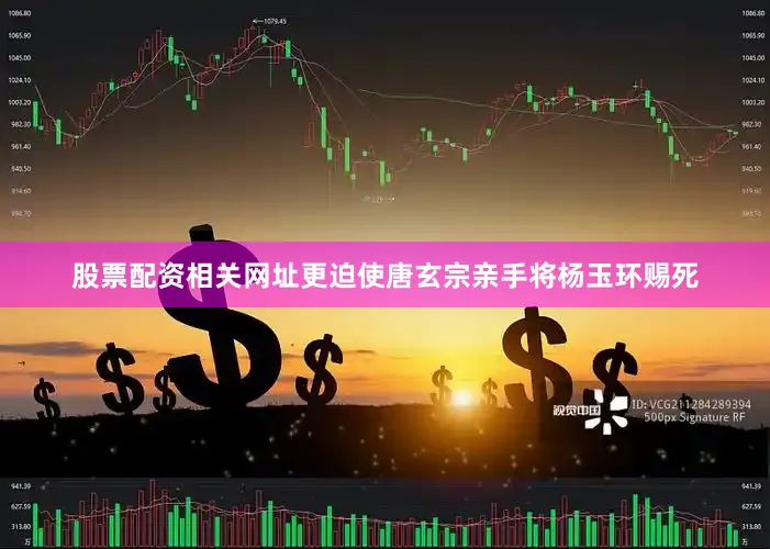 股票配资相关网址更迫使唐玄宗亲手将杨玉环赐死